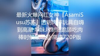 最新火爆网红女神『AsamiSusu苏苏』透明肉棒玩具自嗨到高潮 学妹JK制服跪舔吃肉棒时候最可爱 高清720P版