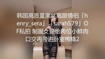 韩国高质量黑丝高跟情侣「henry_sera」「sarah579」OF私拍 制服女警给两位小鲜肉口交再带进卧室榨精2