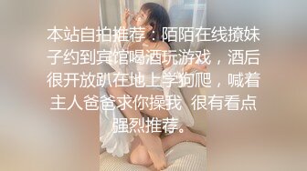 本站自拍推荐：陌陌在线撩妹子约到宾馆喝酒玩游戏，酒后很开放趴在地上学狗爬，喊着主人爸爸求你操我  很有看点强烈推荐。