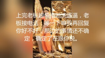 上完老板娘偷拍她洗逼逼，老板接电话：等一下嘛我再回复你好不好，那边的事情还不确定，确定了在跟你说。