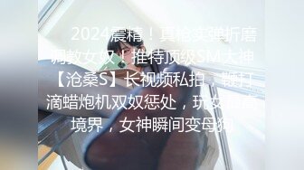 ❤️2024震精！真枪实弹折磨调教女奴！推特顶级SM大神【沧桑S】长视频私拍，鞭打滴蜡炮机双奴惩处，玩女最高境界，女神瞬间变母狗