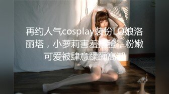 再约人气cosplay装扮LO娘洛丽塔，小萝莉害羞捂脸，粉嫩可爱被肆意蹂躏高潮