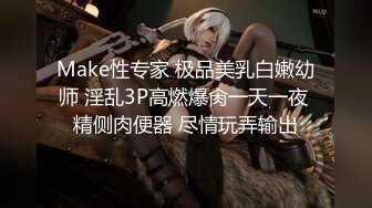 Make性专家 极品美乳白嫩幼师 淫乱3P高燃爆肏一天一夜 精侧肉便器 尽情玩弄输出