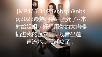 [MP4/ 1.34G]&nbsp;&nbsp;2022最熟阿姨--骚死了~来射给姐姐，好想用你的大肉棒插进我的骚穴里，观音坐莲一直流水，震潮喷了，