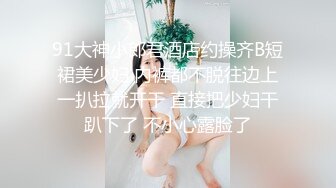 91大神小郎君酒店约操齐B短裙美少妇 内裤都不脱往边上一扒拉就开干 直接把少妇干趴下了 不小心露脸了