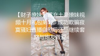 【财子撩妹】冒充土豪撩妹视频十月礼包第1部 成功欺骗寂寞骚妇直播自慰后还想继续套路与炮友做爱