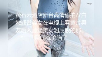 萤石云酒店新台高清偷拍??白嫩翘臀美女在电视上看黄片男友后入舔逼美女翘屁股的那一瞬间就沦陷了