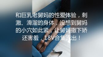 和巨乳老舅妈的性爱体验，刺激、滑溜的身体，没想到舅妈的小穴如此紧，让舅妈撒下娇 还害羞，18V合集流出！