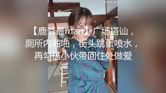 【鹿爷最man】广场搭讪，厕所内啪啪，街头跳蛋喷水，再勾搭小伙带回住处做爱