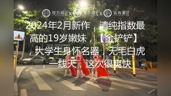 2024年2月新作，清纯指数最高的19岁嫩妹，【金铲铲】，大学生身怀名器，无毛白虎，一线天，这次很爽快