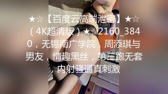 ★☆【百度云高端泄密】★☆（4K超清版）★☆2160_3840，无锡南广学院，周添琪与男友，情趣黑丝，第三跑无套，内射骚逼真刺激