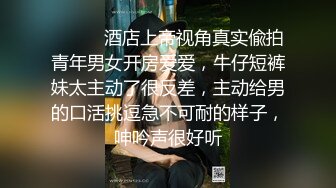 ⚫️⚫️酒店上帝视角真实偸拍青年男女开房爱爱，牛仔短裤妹太主动了很反差，主动给男的口活挑逗急不可耐的样子，呻吟声很好听