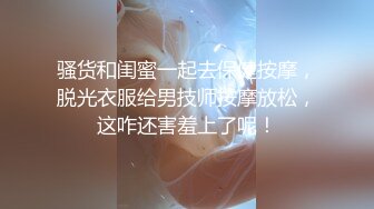 骚货和闺蜜一起去保健按摩，脱光衣服给男技师按摩放松，这咋还害羞上了呢！