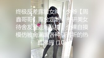 终极反差露脸女神！少爷【周鑫哥哥】重金定制，考研美女待舍友全走后私拍，全裸自摸模仿被肏满嘴各种骚话听的热血沸腾 (10)