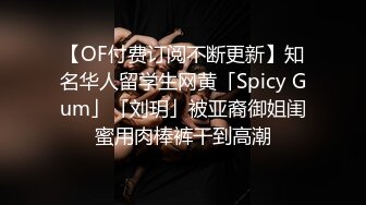 【OF付费订阅不断更新】知名华人留学生网黄「Spicy Gum」「刘玥」被亚裔御姐闺蜜用肉棒裤干到高潮