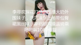 李寻欢探花打扮挺性感大奶外围妹子，洗完澡穿上吊带包臀裙黑丝袜，撕裆掰穴摸逼骑乘嗯嗯叫1080修复