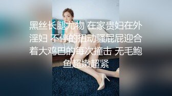 黑丝长腿尤物 在家贵妇在外淫妇 不停的扭动骚屁屁迎合着大鸡巴的每次撞击 无毛鲍鱼超嫩超紧