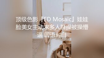 顶级色影『ED Mosaic』娃娃脸美女主动求多人群操被操懵逼 国语对白