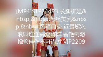 [MP4]STP24493 长腿御姐&nbsp;&nbsp;黑丝美乳&nbsp;&nbsp;风骚口交 近景掰穴 浪叫连连高潮阵阵 香艳刺激撸管佳作不可错过 VIP2209