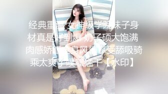 经典重温 女神级学院妹子身材真是好到爆 奶子硕大饱满 肉感娇躯全身风情享受舔吸骑乘太爽了噗嗤猛干【水印】