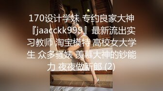 170设计学妹 专约良家大神『jaacckk999』最新流出实习教师 淘宝模特 高校女大学生 众多骚婊 羡慕大神的钞能力 夜夜做新郎 (2)