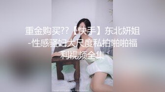 重金购买??【快手】东北妍姐-性感骚妇大尺度私拍啪啪福利视频全集