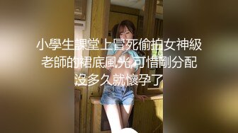 小學生課堂上冒死偷拍女神級老師的裙底風光,可惜剛分配沒多久就懷孕了