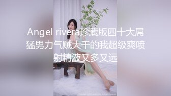 Angel rivera珍藏版四十大屌猛男力气贼大干的我超级爽喷射精液又多又远