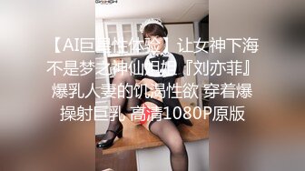 【AI巨星性体验】让女神下海不是梦之神仙姐姐『刘亦菲』爆乳人妻的饥渴性欲 穿着爆操射巨乳 高清1080P原版