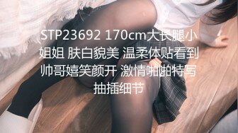 STP23692 170cm大长腿小姐姐 肤白貌美 温柔体贴看到帅哥嬉笑颜开 激情啪啪特写抽插细节